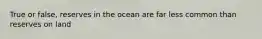 True or false, reserves in the ocean are far less common than reserves on land