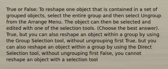 True or False: To reshape one object that is contained in a set of grouped objects, select the entire group and then select Ungroup from the Arrange Menu. The object can then be selected and edited with one of the selection tools. (Choose the best answer). True, but you can also reshape an object within a group by using the Group Selection tool, without ungrouping first True, but you can also reshape an object within a group by using the Direct Selection tool, without ungrouping first False, you cannot reshape an object with a selection tool