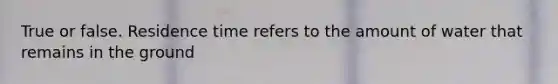 True or false. Residence time refers to the amount of water that remains in the ground