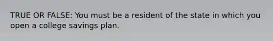 TRUE OR FALSE: You must be a resident of the state in which you open a college savings plan.