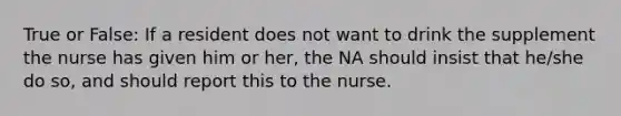 True or False: If a resident does not want to drink the supplement the nurse has given him or her, the NA should insist that he/she do so, and should report this to the nurse.