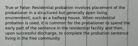 True or False: Residential probation involves placement of the probationer in a structured but generally open living environment, such as a halfway house. When residential probation is used, it is common for the probationer to spend the early part of the sentence in the residential facility and then, upon successful discharge, to complete the probation sentence living in the free community