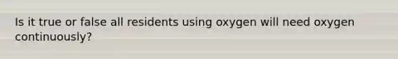 Is it true or false all residents using oxygen will need oxygen continuously?