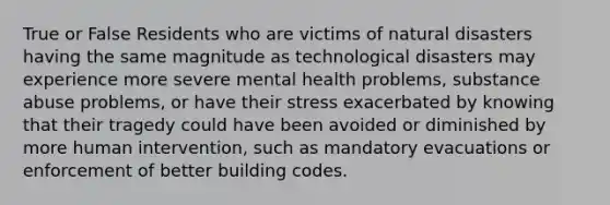 True or False Residents who are victims of natural disasters having the same magnitude as technological disasters may experience more severe mental health problems, substance abuse problems, or have their stress exacerbated by knowing that their tragedy could have been avoided or diminished by more human intervention, such as mandatory evacuations or enforcement of better building codes.