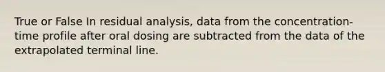 True or False In residual analysis, data from the concentration-time profile after oral dosing are subtracted from the data of the extrapolated terminal line.