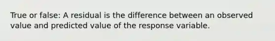 True or false: A residual is the difference between an observed value and predicted value of the response variable.