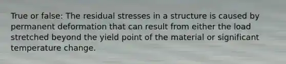 True or false: The residual stresses in a structure is caused by permanent deformation that can result from either the load stretched beyond the yield point of the material or significant temperature change.