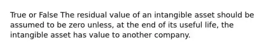 True or False The residual value of an intangible asset should be assumed to be zero unless, at the end of its useful life, the intangible asset has value to another company.