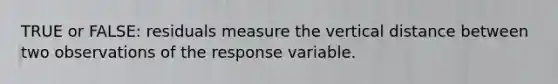 TRUE or FALSE: residuals measure the vertical distance between two observations of the response variable.