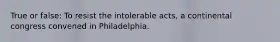 True or false: To resist the intolerable acts, a continental congress convened in Philadelphia.