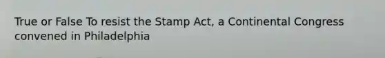 True or False To resist the Stamp Act, a Continental Congress convened in Philadelphia