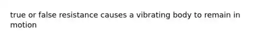 true or false resistance causes a vibrating body to remain in motion