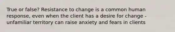 True or false? Resistance to change is a common human response, even when the client has a desire for change - unfamiliar territory can raise anxiety and fears in clients