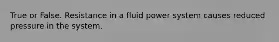 True or False. Resistance in a fluid power system causes reduced pressure in the system.