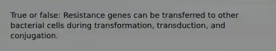 True or false: Resistance genes can be transferred to other bacterial cells during transformation, transduction, and conjugation.