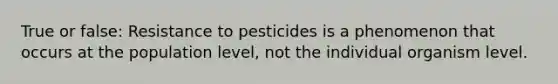 True or false: Resistance to pesticides is a phenomenon that occurs at the population level, not the individual organism level.