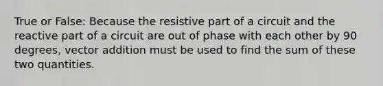 True or False: Because the resistive part of a circuit and the reactive part of a circuit are out of phase with each other by 90 degrees, vector addition must be used to find the sum of these two quantities.