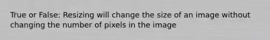 True or False: Resizing will change the size of an image without changing the number of pixels in the image