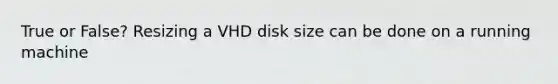 True or False? Resizing a VHD disk size can be done on a running machine