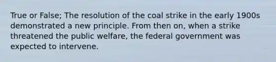 True or False; The resolution of the coal strike in the early 1900s demonstrated a new principle. From then on, when a strike threatened the public welfare, the federal government was expected to intervene.