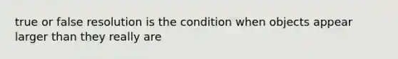 true or false resolution is the condition when objects appear larger than they really are