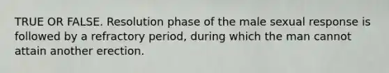 TRUE OR FALSE. Resolution phase of the male sexual response is followed by a refractory period, during which the man cannot attain another erection.