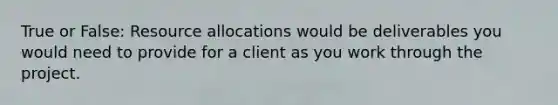 True or False: Resource allocations would be deliverables you would need to provide for a client as you work through the project.