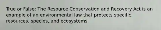 True or False: The Resource Conservation and Recovery Act is an example of an environmental law that protects specific resources, species, and ecosystems.