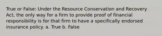 True or False: Under the Resource Conservation and Recovery Act, the only way for a firm to provide proof of financial responsibility is for that firm to have a specifically endorsed insurance policy. a. True b. False