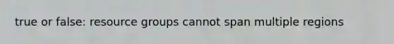 true or false: resource groups cannot span multiple regions