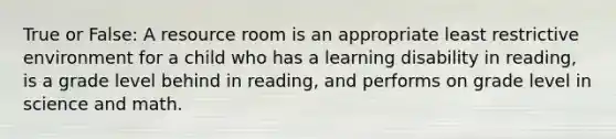 True or False: A resource room is an appropriate least restrictive environment for a child who has a learning disability in reading, is a grade level behind in reading, and performs on grade level in science and math.