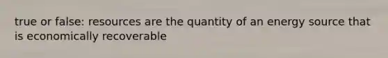 true or false: resources are the quantity of an energy source that is economically recoverable