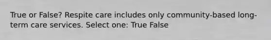 True or False? Respite care includes only community-based long-term care services. Select one: True False