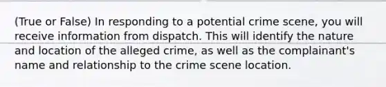 (True or False) In responding to a potential crime scene, you will receive information from dispatch. This will identify the nature and location of the alleged crime, as well as the complainant's name and relationship to the crime scene location.