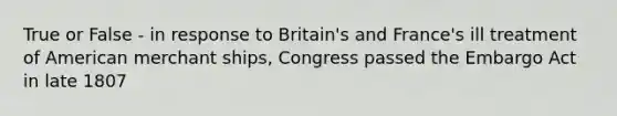 True or False - in response to Britain's and France's ill treatment of American merchant ships, Congress passed the Embargo Act in late 1807