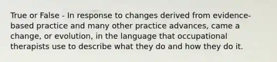 True or False - In response to changes derived from evidence-based practice and many other practice advances, came a change, or evolution, in the language that occupational therapists use to describe what they do and how they do it.