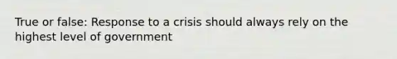 True or false: Response to a crisis should always rely on the highest level of government