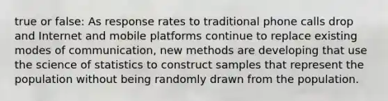 true or false: As response rates to traditional phone calls drop and Internet and mobile platforms continue to replace existing modes of communication, new methods are developing that use the science of statistics to construct samples that represent the population without being randomly drawn from the population.