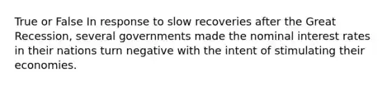 True or False In response to slow recoveries after the Great Recession, several governments made the nominal interest rates in their nations turn negative with the intent of stimulating their economies.