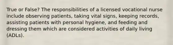 True or False? The responsibilities of a licensed vocational nurse include observing patients, taking vital signs, keeping records, assisting patients with personal hygiene, and feeding and dressing them which are considered activities of daily living (ADLs).