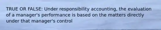 TRUE OR FALSE: Under responsibility accounting, the evaluation of a manager's performance is based on the matters directly under that manager's control