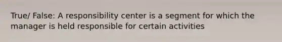 True/ False: A responsibility center is a segment for which the manager is held responsible for certain activities