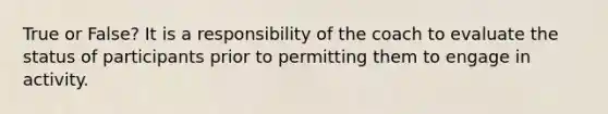 True or False? It is a responsibility of the coach to evaluate the status of participants prior to permitting them to engage in activity.