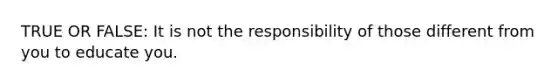 TRUE OR FALSE: It is not the responsibility of those different from you to educate you.