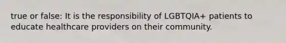 true or false: It is the responsibility of LGBTQIA+ patients to educate healthcare providers on their community.