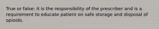 True or false: it is the responsibility of the prescriber and is a requirement to educate patient on safe storage and disposal of opioids.