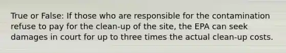 True or False: If those who are responsible for the contamination refuse to pay for the clean-up of the site, the EPA can seek damages in court for up to three times the actual clean-up costs.