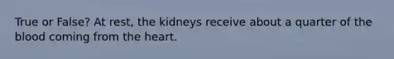 True or False? At rest, the kidneys receive about a quarter of the blood coming from the heart.