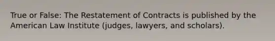 True or False: The Restatement of Contracts is published by the American Law Institute (judges, lawyers, and scholars).