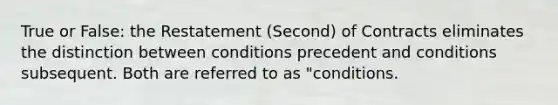 True or False: the Restatement (Second) of Contracts eliminates the distinction between conditions precedent and conditions subsequent. Both are referred to as "conditions.